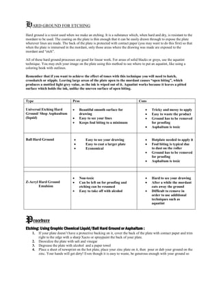 HARD GROUND FOR ETCHING
Hard ground is a resist used when we make an etching. It is a substance which, when hard and dry, is resistant to the
mordant to be used. The coating on the plate is thin enough that it can be easily drawn through to expose the plate
wherever lines are made. The back of the plate is protected with contact paper (you may want to do this first) so that
when the plate is immersed in the mordant, only those areas where the drawing was made are exposed to the
mordant and “etch”.
All of these hard ground processes are good for linear work. For areas of solid blacks or greys, use the aquatint
technique. You may etch your image on the plate using this method to see where to put an aquatint, like using a
coloring book with outlines.
Remember that if you want to achieve the effect of tones with this technique you will need to hatch,
crosshatch or stipple. Leaving large areas of the plate open to the mordant causes “open biting”, which
produces a mottled light grey value, as the ink is wiped out of it. Aquatint works because it leaves a pitted
surface which holds the ink, unlike the uneven surface of open biting.
Type Pros Cons
Universal Etching Hard
Ground/ Shop Asphaultum
(liquid)
 Beautiful smooth surface for
drawing
 Easy to see your lines
 Keeps foul biting to a minimum
 Tricky and messy to apply
 Easy to waste the product
 Ground has to be removed
for proofing
 Asphaltum is toxic
Ball Hard Ground  Easy to see your drawing
 Easy to coat a larger plate
 Economical
 Hotplate needed to apply it
 Foul biting is typical due
to dust on the roller
 Ground has to be removed
for proofing
 Asphaltum is toxic
Z-Acryl Hard Ground
Emulsion
 Non-toxic
 Can be left on for proofing and
etching can be resumed
 Easy to take off with alcohol
 Hard to see your drawing
 After a while the mordant
eats away the ground
 Difficult to remove in
order to use additional
techniques such as
aquatint
Procedure
Etching: Using Graphic Chemical Liquid/Ball Hard Ground or Asphaltum :
1. If your plate doesn’t have a protective backing on it, cover the back of the plate with contact paper and trim
right to the edge with a sharp Xacto or spraypaint the back of your plate.
2. Deoxidize the plate with salt and vinegar
3. Degrease the plate with alcohol and a paper towel
4. Place a sheet of newsprint on the hot plate, place your zinc plate on it, then pour or dab your ground on the
zinc. Your hands will get dirty! Even though it is easy to waste, be generous enough with your ground so
 