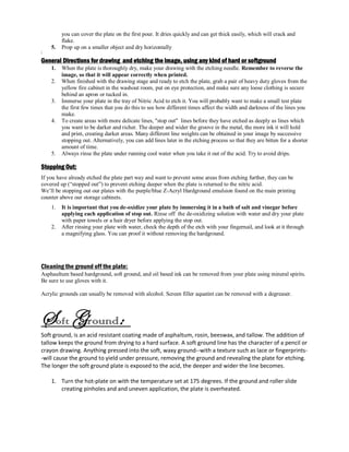 you can cover the plate on the first pour. It dries quickly and can get thick easily, which will crack and
flake.
5. Prop up on a smaller object and dry horizontally
‘
General Directions for drawing and etching the image, using any kind of hard or softground
1. When the plate is thoroughly dry, make your drawing with the etching needle. Remember to reverse the
image, so that it will appear correctly when printed.
2. When finished with the drawing stage and ready to etch the plate, grab a pair of heavy duty gloves from the
yellow fire cabinet in the washout room, put on eye protection, and make sure any loose clothing is secure
behind an apron or tucked in.
3. Immerse your plate in the tray of Nitric Acid to etch it. You will probably want to make a small test plate
the first few times that you do this to see how different times affect the width and darkness of the lines you
make.
4. To create areas with more delicate lines, "stop out" lines before they have etched as deeply as lines which
you want to be darker and richer. The deeper and wider the groove in the metal, the more ink it will hold
and print, creating darker areas. Many different line weights can be obtained in your image by successive
stopping out. Alternatively, you can add lines later in the etching process so that they are bitten for a shorter
amount of time.
5. Always rinse the plate under running cool water when you take it out of the acid. Try to avoid drips.
Stopping Out:
If you have already etched the plate part way and want to prevent some areas from etching further, they can be
covered up (“stopped out”) to prevent etching deeper when the plate is returned to the nitric acid.
We’ll be stopping out our plates with the purple/blue Z-Acryl Hardground emulsion found on the main printing
counter above our storage cabinets.
1. It is important that you de-oxidize your plate by immersing it in a bath of salt and vinegar before
applying each application of stop out. Rinse off the de-oxidizing solution with water and dry your plate
with paper towels or a hair dryer before applying the stop out.
2. After rinsing your plate with water, check the depth of the etch with your fingernail, and look at it through
a magnifying glass. You can proof it without removing the hardground.
Cleaning the ground off the plate:
Asphaultum based hardground, soft ground, and oil based ink can be removed from your plate using mineral spirits.
Be sure to use gloves with it.
Acrylic grounds can usually be removed with alcohol. Screen filler aquatint can be removed with a degreaser.
Soft Ground:
Soft ground, is an acid resistant coating made of asphaltum, rosin, beeswax, and tallow. The addition of
tallow keeps the ground from drying to a hard surface. A soft ground line has the character of a pencil or
crayon drawing. Anything pressed into the soft, waxy ground--with a texture such as lace or fingerprints-
-will cause the ground to yield under pressure, removing the ground and revealing the plate for etching.
The longer the soft ground plate is exposed to the acid, the deeper and wider the line becomes.
1. Turn the hot-plate on with the temperature set at 175 degrees. If the ground and roller slide
creating pinholes and and uneven application, the plate is overheated.
 