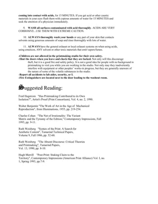coming into contact with acids, for 15 MINUTES. If you get acid or other caustic
materials in your eyes flush them with copious amounts of water for 15 MINUTES and
seek the attention of a physician immediately.
9. WASH all surfaces contaminated with acid thoroughly. ACIDS ARE VERY
CORROSIVE...USE THEM WITH EXTREME CAUTION.
10. ALWAYS thoroughly wash your hands or any part of your skin that contacts
solvents using generous amounts of soap and rinse thoroughly with lots of water.
11. ALWAYS have the general exhaust or local exhaust systems on when using acids,
using emulsion, ANY solvent or other toxic materials that emit vapors/fumes.
-Children are not allowed in the printmaking studio for their own safety.
-Shut the doors when you leave and check that they are locked. Not only will this discourage
theft, but it is a good fire and safety policy. It is not a good idea for people with no background in
printmaking to visit you while you are working in the studio. Not only may they inadvertently
interfere with equipment or other peoples’ works-in progress, but they are generally unaware of
the nature of some of the volatile substances in the studio.
-Report all accidents to lab aides, security, or I.
-Fire Extinguishers are located next to the door leading to the washout room.
Suggested Reading:
Fred Hagstrom "Has Printmaking Contributed to its Own
Isolation?", Artist's Proof (Print Consortium), Vol. 4, no. 2, 1990.
Walter Benjamin "The Work of Art in the Age of Mechanical
Reproduction", from Illuminations, 1955, pp. 219-254.
Charles Cohan "The Net of Irrationality: The Variant
Matrix and the Tyranny of the Edition," Contemporary Impressions, Fall
1993, pp. 9-11.
Ruth Weisberg "Syntax of the Print: A Search for
Aesthetic Content", Tamarind Technical Papers,
Volume 9, Fall 1986, pp. 52-60.
Ruth Weisberg "The Absent Discourse: Critical Theories
and Printmaking", Tamarind Papers,
Vol. 13, 1990, pp. 8-10.
Hugh Merrill "Post-Print: Staking Claim to the
Territory", Contemporary Impressions (American Print Alliance) Vol. I, no.
1, Spring 1993, pp.7-9.
 