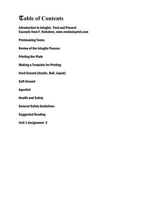 Table of Contents
Introduction to Intaglio: Past and Present
Excerpts from F. Kiekeben, www.nontoxicprint.com
Printmaking Terms
Review of the Intaglio Process
Printing the Plate
Making a Template for Printing
Hard Ground (Acrylic, Ball, Liquid)
Soft Ground
Aquatint
Health and Safety
General Safety Guidelines
Suggested Reading
Unit 1 Assignment 3
 