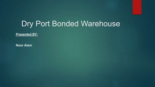 Dry Port Bonded Warehouse
Presented BY:
Noor Alam
 