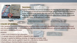 TAGGING:
Tagging refers to the dry-process technique of using tag pins and a tagging machine
to secure parts of the garment before washing, which creates distinctive faded or
darker patterns on the denim after the wash cycle. These tags can be applied to
areas like the waist belt or pocket corners to produce heavy contrast, or to create
crease-like marks on the garment's surface
COLOR SPONGING:
Color sponging is a surface dyeing/printing technique where a sponge is dipped into dye or pigment and pressed
onto the garment surface. Unlike uniform dyeing, this creates irregular, textured, and artistic patterns, often giving
each piece a unique appearance.
process
1.Fabric is pre-treated for dye absorption.
2. A sponge (natural or synthetic) is dipped in dye/pigment.
3.Sponge is applied by dabbing, pressing, or dragging to transfer color.
4.Multiple colors may be applied in layers for a blended or shaded effect.
5.Heat setting or chemical fixation ensures colorfastness
Tagging
 