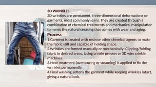 3D WRINKLES
3D wrinkles are permanent, three-dimensional deformations on
garments, most commonly jeans. They are created through a
combination of chemical treatments and mechanical manipulation
to mimic the natural creasing that comes with wear and aging.
Process
1.Garment is treated with resin or other chemical agents to make
the fabric stiff and capable of holding shape.
2.Wrinkles are formed manually or mechanically: Clipping/folding
fabric in desired areas. Using crinkle presses or 3D wire crinkle
machines.
3.Heat treatment (oven curing or steaming) is applied to fix the
wrinkles permanently.
4.Final washing softens the garment while keeping wrinkles intact,
giving a natural look.
 