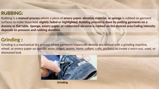 RUBBING:
Rubbing is a manual process where a piece of emery paper, abrasive material, or sponge is rubbed on garment
surfaces to make them look slightly faded or highlighted. Rubbing process is done by putting garments on a
dummy or flat table. Sponge, emery paper, or rubberized abrasive is rubbed on the desired area.Fading intensity
depends on pressure and rubbing duration.
Grinding :
Grinding is a mechanical dry process where garments (especially denim) are rubbed with a grinding machine,
wheel, or emery paper on specific areas (edges, seams, hems, collars, cuffs, pockets) to create a worn-out, used, or
distressed look
Grinding
 