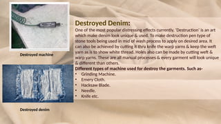 Destroyed Denim:
One of the most popular distressing effects currently, ‘Destruction’ is an art
which make denim look unique & used. To make destruction pen type of
stone tools being used in mid of wash process to apply on desired area. It
can also be achieved by cutting it thru knife the warp yarns & keep the weft
yarn as is to show white thread. Holes also can be made by cutting weft &
warp yarns. These are all manual processes & every garment will look unique
& different than others.
Different types of machine used for destroy the garments. Such as-
• Grinding Machine.
• Emery Cloth.
• Hacksaw Blade.
• Needle.
• Knife etc.
Destroyed machine
Destroyed denim
 
