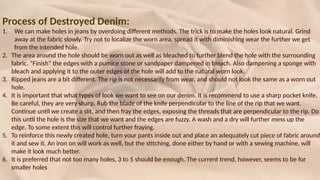 Process of Destroyed Denim:
1. We can make holes in jeans by overdoing different methods. The trick is to make the holes look natural. Grind
away at the fabric slowly. Try not to localize the worn area, spread it with diminishing wear the further we get
from the intended hole.
2. The area around the hole should be worn out as well as bleached to further blend the hole with the surrounding
fabric. “Finish” the edges with a pumice stone or sandpaper dampened in bleach. Also dampening a sponge with
bleach and applying it to the outer edges of the hole will add to the natural worn look.
3. Ripped jeans are a bit different. The rip is not necessarily from wear, and should not look the same as a worn out
hole.
4. It is important that what types of look we want to see on our denim. It is recommend to use a sharp pocket knife.
Be careful, they are very sharp. Rub the blade of the knife perpendicular to the line of the rip that we want.
Continue until we create a slit, and then fray the edges, exposing the threads that are perpendicular to the rip. Do
this until the hole is the size that we want and the edges are fuzzy. A wash and a dry will further mess up the
edge. To some extent this will control further fraying.
5. To reinforce this newly created hole, turn your pants inside out and place an adequately cut piece of fabric around
it and sew it. An iron on will work as well, but the stitching, done either by hand or with a sewing machine, will
make it look much better.
6. It is preferred that not too many holes, 3 to 5 should be enough. The current trend, however, seems to be for
smaller holes
 