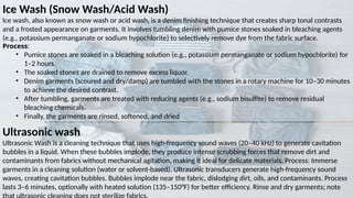 Ice Wash (Snow Wash/Acid Wash)
Ice wash, also known as snow wash or acid wash, is a denim finishing technique that creates sharp tonal contrasts
and a frosted appearance on garments. It involves tumbling denim with pumice stones soaked in bleaching agents
(e.g., potassium permanganate or sodium hypochlorite) to selectively remove dye from the fabric surface.
Process:
• Pumice stones are soaked in a bleaching solution (e.g., potassium permanganate or sodium hypochlorite) for
1–2 hours.
• The soaked stones are drained to remove excess liquor.
• Denim garments (scoured and dry/damp) are tumbled with the stones in a rotary machine for 10–30 minutes
to achieve the desired contrast.
• After tumbling, garments are treated with reducing agents (e.g., sodium bisulfite) to remove residual
bleaching chemicals.
• Finally, the garments are rinsed, softened, and dried
Ultrasonic wash
Ultrasonic Wash is a cleaning technique that uses high-frequency sound waves (20–40 kHz) to generate cavitation
bubbles in a liquid. When these bubbles implode, they produce intense scrubbing forces that remove dirt and
contaminants from fabrics without mechanical agitation, making it ideal for delicate materials. Process: Immerse
garments in a cleaning solution (water or solvent-based). Ultrasonic transducers generate high-frequency sound
waves, creating cavitation bubbles. Bubbles implode near the fabric, dislodging dirt, oils, and contaminants. Process
lasts 3–6 minutes, optionally with heated solution (135–150°F) for better efficiency. Rinse and dry garments; note
 