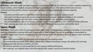 Ultrasonic Wash
Definition: Ultrasonic wash uses high-frequency sound waves (typically 20–40 kHz) to create cavitation bubbles in a
liquid medium, which implode and generate intense scrubbing forces. This method effectively removes
contaminants from fabrics without mechanical agitation, making it suitable for delicate materials.
Process:
Garments are immersed in a tank filled with a cleaning solution (water or solvent-based).
Ultrasonic transducers generate sound waves, creating microscopic cavitation bubbles in the solution.
The bubbles implode near the fabric surface, dislodging dirt, oils, and other contaminants.
The process typically takes 3–6 minutes and may involve heated solutions (135–150°F) for better efficiency.
After cleaning, garments are rinsed and dried. Note: Ultrasonic cleaning does not sterilize fabric
Nano Wash
Definition: Nano wash refers to cleaning processes that utilize nanotechnology, such as nanobubbles or nano-sized
particles, to enhance cleaning efficiency. In garments, it often involves the use of ozone-filled nanobubbles to
penetrate fabrics and remove contaminants at a microscopic level, offering deep cleaning without harsh chemicals
Process:
• Ozone-filled nanobubbles are generated and infused into the washing water.
• The nanobubbles penetrate fabric fibers, where they collapse and release energy, disrupting and removing
contaminants like bacteria, biofilms, and oils.
• The process operates at cold temperatures and requires minimal detergents.
• After washing, any residual ozone auto-decomposes into oxygen, leaving no harmful residue
 