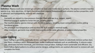 Plasma Wash
Definition: Plasma wash uses ionized gas (plasma) to clean and modify fabric surfaces. The plasma contains reactive
species (e.g., ions, electrons, UV light) that break down organic contaminants and enhance surface properties, such
as adhesion and hydrophilicity, without wet chemicals.
Process:
Garments are placed in a low-pressure chamber filled with gas (e.g., oxygen, argon).
Electrical energy is applied to ionize the gas, creating plasma.
The reactive plasma species interact with the fabric surface, breaking down contaminants and/or adding
functional groups.
The process is low-temperature and eco-friendly, as it produces minimal waste.
After treatment, garments may exhibit improved dyeability, print adhesion, or antimicrobial properties
Laser fading
Laser Fading in garments, especially denim, uses high-intensity laser beams to selectively remove surface dyes
and fibers, creating a worn, distressed look. Unlike traditional methods such as sandblasting, it reduces water
use, eliminates harmful chemicals, and minimizes manual labor, making it more sustainable and efficient. CO₂
lasers follow digital patterns to achieve precise designs, and garments are washed afterward to remove ash and
complete the finish.
 