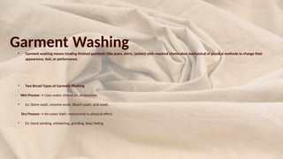 Garment Washing

Garment washing means treating finished garments (like jeans, shirts, jackets) with required chemicalsor mechanical or physical methods to change their
appearance, feel, or performance.

Two Broad Types of Garment Washing
•
Wet Process → Uses water, chemicals, or enzymes.

Ex: Stone wash, enzyme wash, bleach wash, acid wash.
•
Dry Process → No water bath; mechanical or physical effect.

Ex: Hand sanding, whiskering, grinding, laser fading.
 