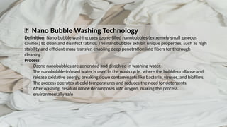 💧 Nano Bubble Washing Technology
Definition: Nano bubble washing uses ozone-filled nanobubbles (extremely small gaseous
cavities) to clean and disinfect fabrics. The nanobubbles exhibit unique properties, such as high
stability and efficient mass transfer, enabling deep penetration into fibers for thorough
cleaning.
Process:
Ozone nanobubbles are generated and dissolved in washing water.
The nanobubble-infused water is used in the wash cycle, where the bubbles collapse and
release oxidative energy, breaking down contaminants like bacteria, viruses, and biofilms.
The process operates at cold temperatures and reduces the need for detergents.
After washing, residual ozone decomposes into oxygen, making the process
environmentally safe
 
