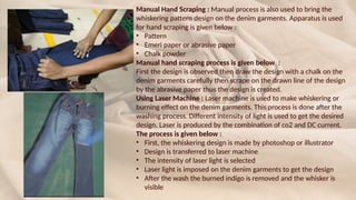 Manual Hand Scraping : Manual process is also used to bring the
whiskering pattern design on the denim garments. Apparatus is used
for hand scraping is given below :
• Pattern
• Emeri paper or abrasive paper
• Chalk powder
Manual hand scraping process is given below :
First the design is observed then draw the design with a chalk on the
denim garments carefully then scrape on the drawn line of the design
by the abrasive paper thus the design is created.
Using Laser Machine : Laser machine is used to make whiskering or
burning effect on the denim garments. This process is done after the
washing process. Different intensity of light is used to get the desired
design. Laser is produced by the combination of co2 and DC current.
The process is given below :
• First, the whiskering design is made by photoshop or illustrator
• Design is transferred to laser machine
• The intensity of laser light is selected
• Laser light is imposed on the denim garments to get the design
• After the wash the burned indigo is removed and the whisker is
visible
 