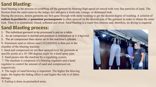 Sand Blasting:
Sand blasting is the process of scrubbing off the garment by blowing high-speed air mixed with very fine particles of sand. The
friction from the sand removes the indigo dye and gave a worn-out, vintage, or distressed look.
During the process, denim garments are first gone through with stone washing to get the desired degree of washing. A solution of
sodium hypochlorite or potassium permanganate is often sprayed on the desired area of the garment in order to obtain the same
look. Then it is neutralised, rinsed, softened and dried. Sand blasting is a water free process and, therefore, no drying is required.
Sand Blasting process:
1. The individual garment to be processed is put on a table.
2. An air compressor is started and pressure is maintained at 3–4 kg/cm2
3. The air compressor then stores air in the machine’s cylinder.
4. Aluminum sand or silicon sand [Al2(SiO4)3] is then put in the
chamber of the blasting machine.
5. Sand and compressed air are then sprayed over the garments at
specific points at a 10–200 degrees angle by a hand spray pipe.
6. Sand passes into the machine by a regulating system.
7. The machine is composed of a blasting regulator and a hand
regulator to control the amount of sand and compressed air,
respectively.
8. The angle of sand blowing is important. The higher the blowing
angle, the higher the fading effect is and higher the risk is of fabric
damage.
9. Fading is done on premarked areas.
 