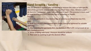Hand Scraping / Sanding :
This dry process is applied after whiskering to remove the color or fade specific
area of the garments and become very important now a days. Abrasive paper ,
Air dummy ( horizontal ) , gum tape and Hand is used . This process is more used
as sand blasting process is banned due to hazardous to health.
Process :
1. First the garments is mounted on the air dummy and fitted into two M.S.
pipe.
2. Both end of each pipe covered with rubber tube and tightened by suitable
clamping
3. After inserting the garments then the dummy is filled with compressed air as
per required pressure
4. While scraping with hand , Pressure should be uniform
5. Then sent to washing to get the desired efffect
 