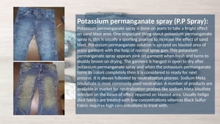 Potassium permanganate spray (P.P Spray):
Potassium permanganate spray is done on jeans to take a bright effect
on sand blast area. One important thing about potassium permanganate
spray is, this is usually a sporting process to increase the effect of sand
blast. Potassium permanganate solution is sprayed on blasted area of
jeans garment with the help of normal spray gun. This potassium
permanganate spray appears pink on garment when fresh and turns to
muddy brown on drying. The garment is hanged in open to dry after
potassium permanganate spray and when the potassium permanganate
turns its colors completely then it is considered to ready for next
process. It is always followed by neutralization process. Sodium Meta
bisulphate is most commonly used neutralizer. A number of products are
available in market for neutralization process like sodium Meta bisulfate
selected on the bases of effect required on blasted area. Usually indigo
died fabrics are treated with low concentrations whereas Black Sulfur
Fabric requires high concentrations to treat with.
 