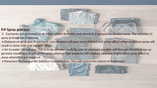 P.P Spray process:
2. Garments are mounted on air-filled rubber dummies and chemical is sprayed on blasted areas. The variables in
spray process are as follows:
• Distance of spray gun to garment: Less distance will give more defined and sharp effect whereas distant spray will
result in more mild and merged effect.
• Air to water ratio of gun: This is to be set very carefully. Low air pressure possibly will through KMnO4 drops on
garment resulting in bright white spots whereas high pressure will produce very low bright effect spray effect to
areas where it is not required.
• Potassium Permanganate Solution Concentration: This will control the extent of brightness.
 
