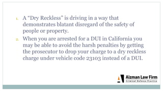 1.  A “Dry Reckless” is driving in a way that
demonstrates blatant disregard of the safety of
people or property.
2.  When you are arrested for a DUI in California you
may be able to avoid the harsh penalties by getting
the prosecutor to drop your charge to a dry reckless
charge under vehicle code 23103 instead of a DUI.
 