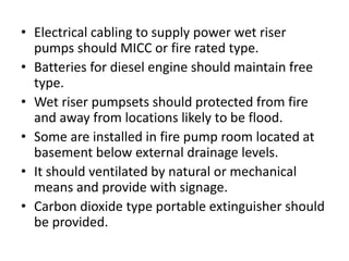 • Electrical cabling to supply power wet riser 
pumps should MICC or fire rated type. 
• Batteries for diesel engine should maintain free 
type. 
• Wet riser pumpsets should protected from fire 
and away from locations likely to be flood. 
• Some are installed in fire pump room located at 
basement below external drainage levels. 
• It should ventilated by natural or mechanical 
means and provide with signage. 
• Carbon dioxide type portable extinguisher should 
be provided. 
 