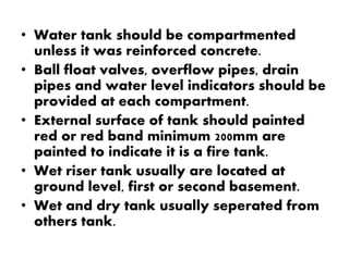 • Water tank should be compartmented 
unless it was reinforced concrete. 
• Ball float valves, overflow pipes, drain 
pipes and water level indicators should be 
provided at each compartment. 
• External surface of tank should painted 
red or red band minimum 200mm are 
painted to indicate it is a fire tank. 
• Wet riser tank usually are located at 
ground level, first or second basement. 
• Wet and dry tank usually seperated from 
others tank. 
 