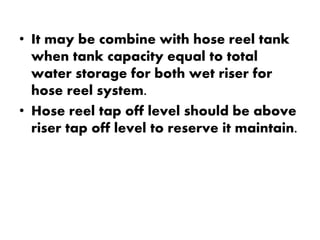 • It may be combine with hose reel tank 
when tank capacity equal to total 
water storage for both wet riser for 
hose reel system. 
• Hose reel tap off level should be above 
riser tap off level to reserve it maintain. 
 