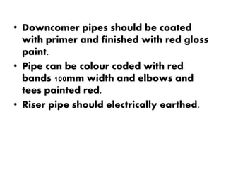 • Downcomer pipes should be coated 
with primer and finished with red gloss 
paint. 
• Pipe can be colour coded with red 
bands 100mm width and elbows and 
tees painted red. 
• Riser pipe should electrically earthed. 
 