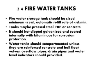 3.4 FIRE WATER TANKS 
• Fire water storage tank should be sized 
minimum 45 500l, automatic refill rate of 455l/min. 
• Tanks maybe pressed steel, FRP or concrete. 
• It should hot dipped galvanized and coated 
internally with bituminous for corrosion 
protection. 
• Water tanks should compartmented unless 
they are reinforced concrete and ball float 
valves, overflow pipes, drain pipes and water 
level indicators should provided. 
 