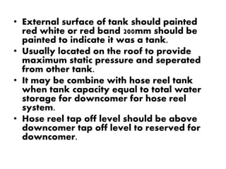 • External surface of tank should painted 
red white or red band 200mm should be 
painted to indicate it was a tank. 
• Usually located on the roof to provide 
maximum static pressure and seperated 
from other tank. 
• It may be combine with hose reel tank 
when tank capacity equal to total water 
storage for downcomer for hose reel 
system. 
• Hose reel tap off level should be above 
downcomer tap off level to reserved for 
downcomer. 
