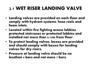2.1 WET RISER LANDING VALVE 
• Landing valves are provided on each floor and 
comply with hydrant systems, hose reels and 
foam inlets. 
• Located within fire fighting access lobbies, 
protected staircases or protected lobbies and 
installed not more than 0.75m from floor. 
• To protect landing valves, boxes are provided 
and should comply with boxes for landing 
valves for dry risers. 
• Pressure at landing valve should be no 
lessthan 4 bars and not more 7 bars. 
 
