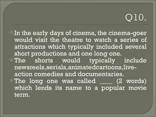 In the early days of cinema, the cinema-goer would visit the theatre to watch a series of attractions which typically included several short productions and one long one.  The shorts would typically include newsreels,serials,animatedcartoons,live-action comedies and documentaries.  The long one was called ____ (2 words) which lends its name to a popular movie term. 