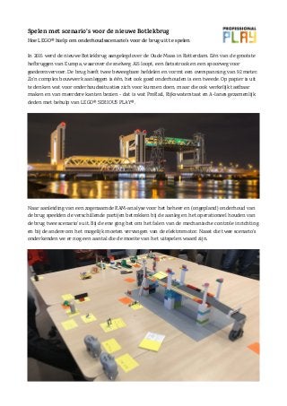 Spelen met scenario’s voor de nieuwe Botlekbrug
Hoe LEGO® hielp om onderhoudsscenario’s voor de brug uit te spelen
In 2015 werd de nieuwe Botlekbrug aangelegd over de Oude Maas in Rotterdam. Eén van de grootste
hefbruggen van Europa, waarover de snelweg A15 loopt, een fietsstrook en een spoorweg voor
goederenvervoer. De brug heeft twee beweegbare hefdelen en vormt een overspanning van 92 meter.
Zo’n complex bouwwerk aanleggen is één, het ook goed onderhouden is een tweede. Op papier is uit
te denken wat voor onderhoudssituaties zich voor kunnen doen, maar die ook werkelijk tastbaar
maken en van meerdere kanten bezien - dat is wat ProRail, Rijkswaterstaat en A-lanes gezamenlijk
deden met behulp van LEGO® SERIOUS PLAY®.
Naar aanleiding van een zogenaamde RAM-analyse voor het beheer en (ongepland) onderhoud van
de brug speelden de verschillende partijen betrokken bij de aanleg en het operationeel houden van
de brug twee scenario’s uit. Bij de ene ging het om het falen van de mechanische controle inrichting
en bij de andere om het mogelijk moeten vervangen van de elektromotor. Naast die twee scenario’s
onderkenden we er nog een aantal die de moeite van het uitspelen waard zijn.
 