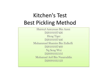 Kitchen's Test
Best Pickling Method
    Hairieyl Azieyman Bin Azmi
           D20101037426
             Heng Tiger
           D20101037446
   Muhammad Shamim Bin Zulkefli
           D20101037460
            Ng Seng Wei
           D20091035105
    Mohamad Arif Bin Nasaruddin
           D20091035123
 