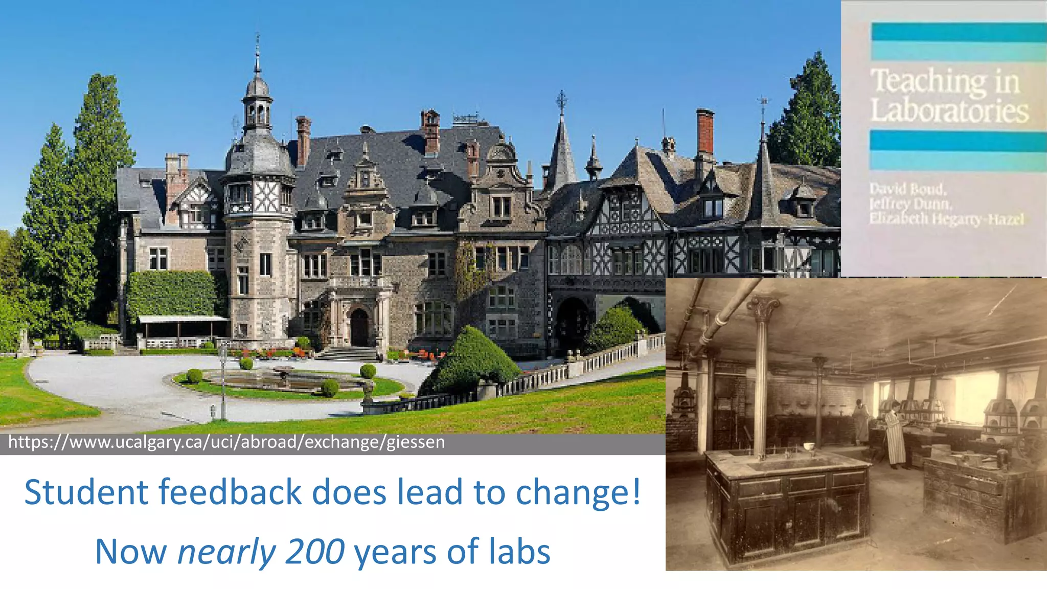 University of Giessen, founded 1607
Liebig introduced labs ca. 190 years ago
Rennselaer Polytechnic Institute, founded 1824
Eaton introduced labs shortly after
https://www.ucalgary.ca/uci/abroad/exchange/giessen
www.lib.rpi.edu/dept/library/html/Archives/buildings/winslow.html
Student feedback does lead to change!
Now nearly 200 years of labs
 
