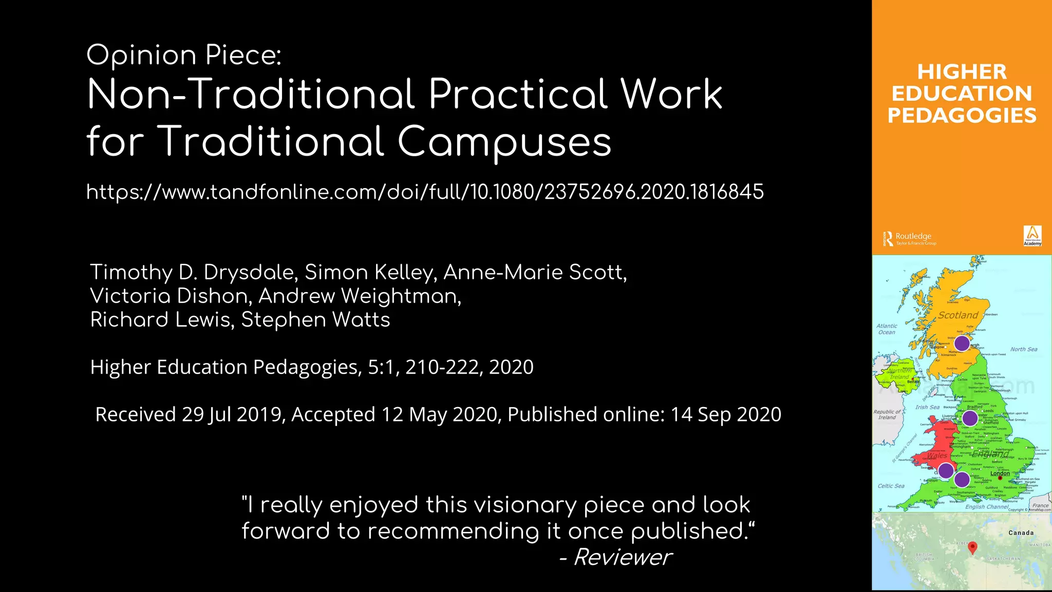 "I really enjoyed this visionary piece and look
forward to recommending it once published.“
- Reviewer
Timothy D. Drysdale, Simon Kelley, Anne-Marie Scott,
Victoria Dishon, Andrew Weightman,
Richard Lewis, Stephen Watts
Higher Education Pedagogies, 5:1, 210-222, 2020
Received 29 Jul 2019, Accepted 12 May 2020, Published online: 14 Sep 2020
Opinion Piece:
Non-Traditional Practical Work
for Traditional Campuses
https://www.tandfonline.com/doi/full/10.1080/23752696.2020.1816845
 