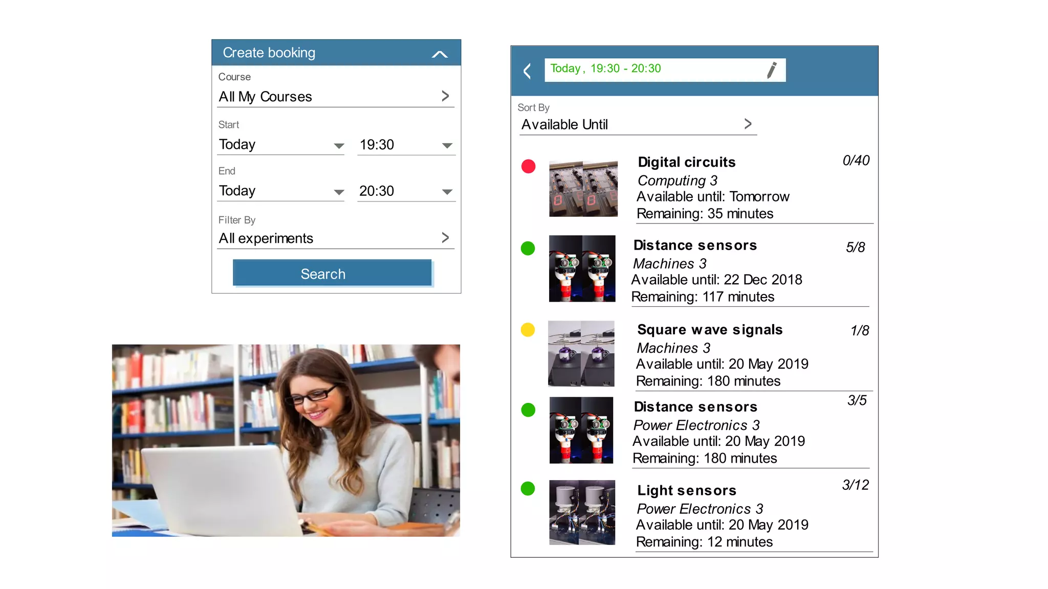 Course
All My Courses >
Today 19:30
Today 20:30
All experiments >
Create booking
Search
>
>
>
Today , 19:30 - 20:30
Distance sensors
Machines 3
Available until: 22 Dec 2018
Remaining: 117 minutes
5/8
Square wave signals
Machines 3
Available until: 20 May 2019
Remaining: 180 minutes
Distance sensors
Power Electronics 3
Available until: 20 May 2019
Remaining: 180 minutes
3/5
1/8
Light sensors
Power Electronics 3
Available until: 20 May 2019
Remaining: 12 minutes
3/12
Digital circuits
Computing 3
Available until: Tomorrow
Remaining: 35 minutes
0/40
Available Until >
>
 