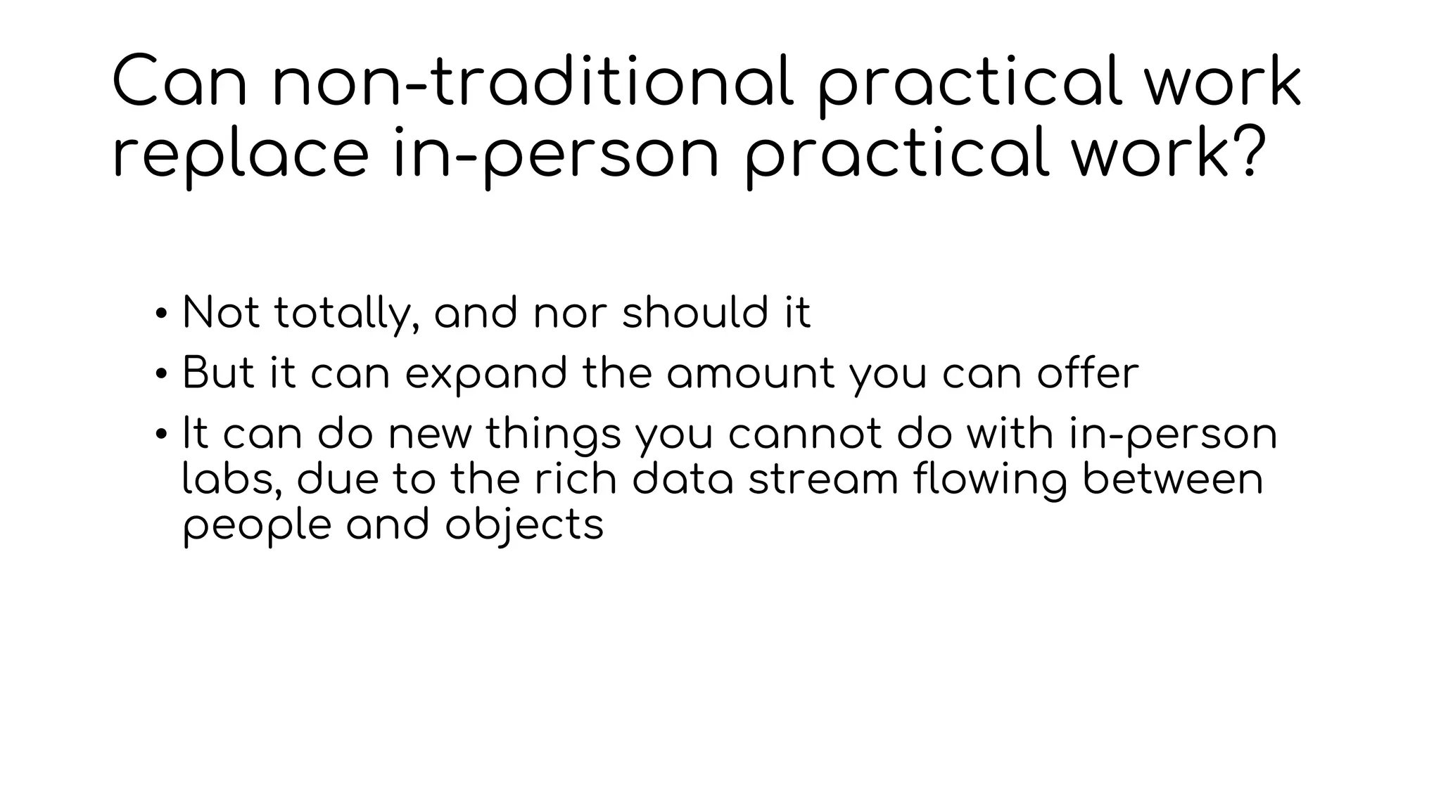 Can non-traditional practical work
replace in-person practical work?
• Not totally, and nor should it
• But it can expand the amount you can offer
• It can do new things you cannot do with in-person
labs, due to the rich data stream flowing between
people and objects
 