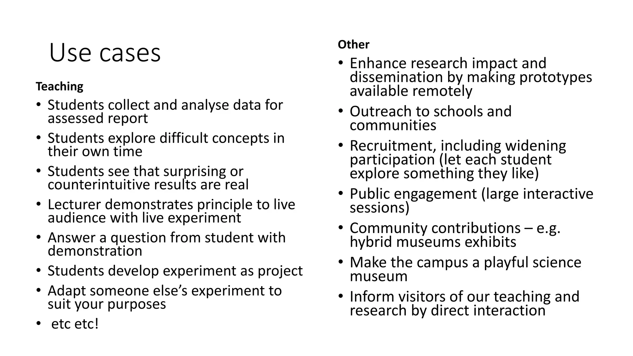 Use cases
Teaching
• Students collect and analyse data for
assessed report
• Students explore difficult concepts in
their own time
• Students see that surprising or
counterintuitive results are real
• Lecturer demonstrates principle to live
audience with live experiment
• Answer a question from student with
demonstration
• Students develop experiment as project
• Adapt someone else’s experiment to
suit your purposes
• etc etc!
Other
• Enhance research impact and
dissemination by making prototypes
available remotely
• Outreach to schools and
communities
• Recruitment, including widening
participation (let each student
explore something they like)
• Public engagement (large interactive
sessions)
• Community contributions – e.g.
hybrid museums exhibits
• Make the campus a playful science
museum
• Inform visitors of our teaching and
research by direct interaction
 