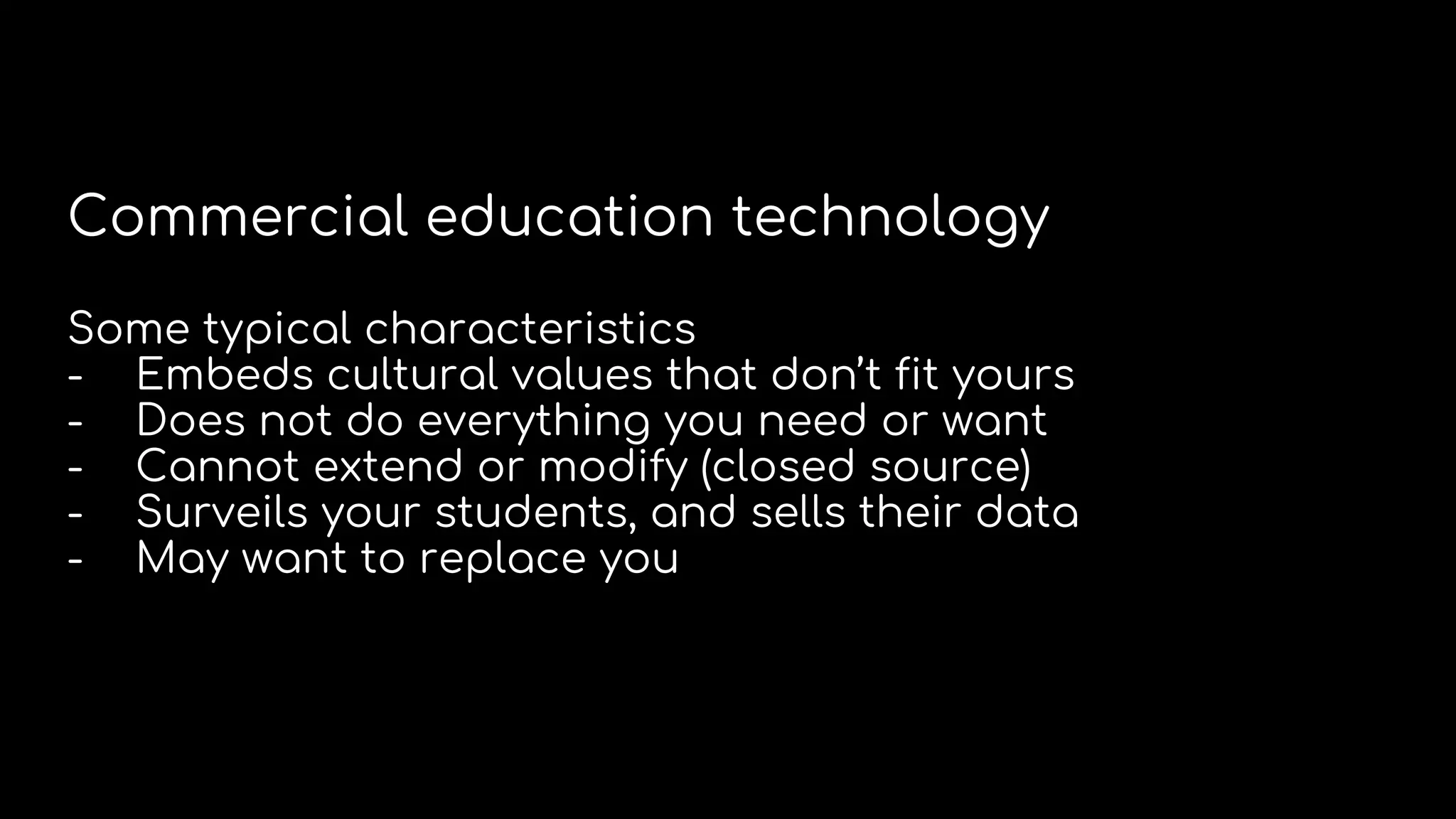 Commercial education technology
Some typical characteristics
- Embeds cultural values that don’t fit yours
- Does not do everything you need or want
- Cannot extend or modify (closed source)
- Surveils your students, and sells their data
- May want to replace you
 