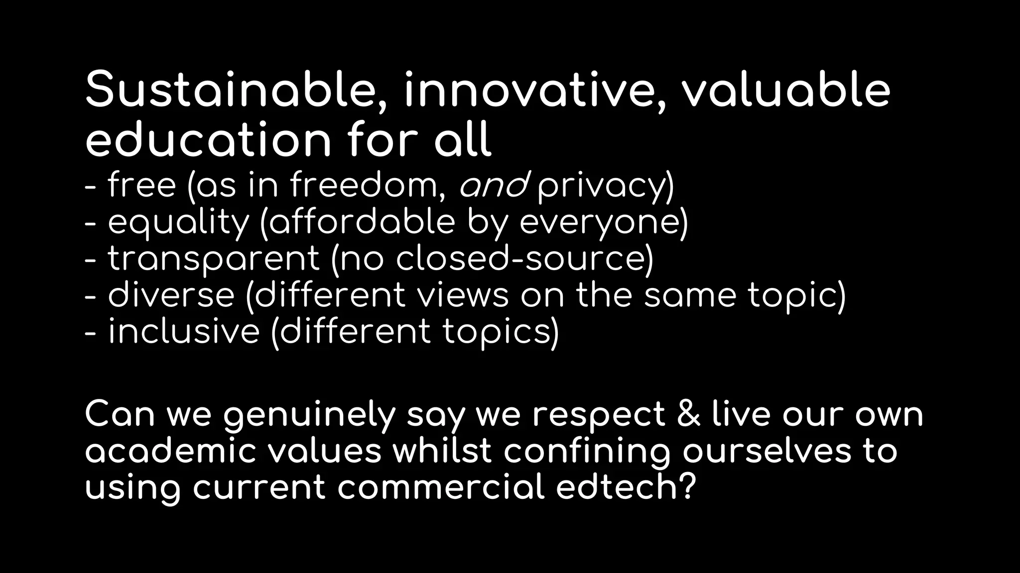 Sustainable, innovative, valuable
education for all
- free (as in freedom, and privacy)
- equality (affordable by everyone)
- transparent (no closed-source)
- diverse (different views on the same topic)
- inclusive (different topics)
Can we genuinely say we respect & live our own
academic values whilst confining ourselves to
using current commercial edtech?
 