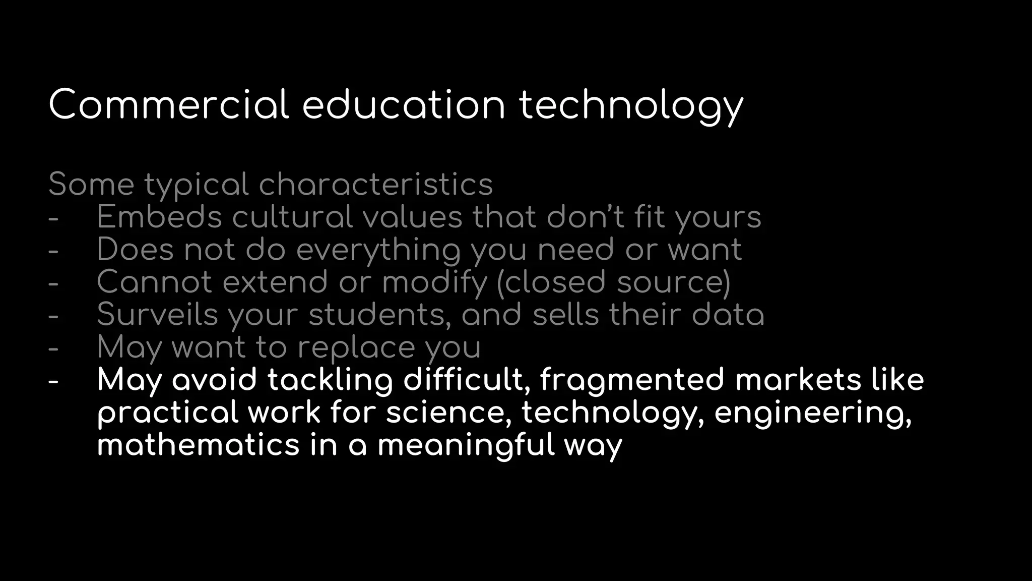 Commercial education technology
Some typical characteristics
- Embeds cultural values that don’t fit yours
- Does not do everything you need or want
- Cannot extend or modify (closed source)
- Surveils your students, and sells their data
- May want to replace you
- May avoid tackling difficult, fragmented markets like
practical work for science, technology, engineering,
mathematics in a meaningful way
 