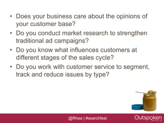 • Does your business care about the opinions of
  your customer base?
• Do you conduct market research to strengthen
  traditional ad campaigns?
• Do you know what influences customers at
  different stages of the sales cycle?
• Do you work with customer service to segment,
  track and reduce issues by type?




                   @Rhea | #searchfest
 