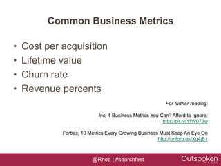 Common Business Metrics

•   Cost per acquisition
•   Lifetime value
•   Churn rate
•   Revenue percents
                                                           For further reading:

                            Inc, 4 Business Metrics You Can’t Afford to Ignore:
                                                         http://bit.ly/11W073w

             Forbes, 10 Metrics Every Growing Business Must Keep An Eye On
                                                      http://onforb.es/Xq4jB1



                          @Rhea | #searchfest
 