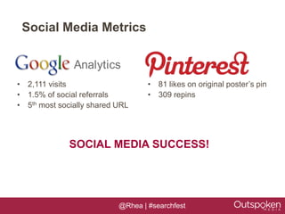 Social Media Metrics



• 2,111 visits                     • 81 likes on original poster’s pin
• 1.5% of social referrals         • 309 repins
• 5th most socially shared URL




              SOCIAL MEDIA SUCCESS!




                           @Rhea | #searchfest
 