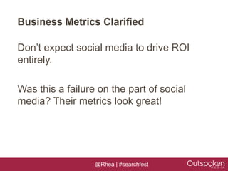 Business Metrics Clarified

Don’t expect social media to drive ROI
entirely.

Was this a failure on the part of social
media? Their metrics look great!




                  @Rhea | #searchfest
 
