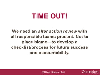 TIME OUT!

 We need an after action review with
all responsible teams present. Not to
      place blame—to develop a
checklist/process for future success
          and accountability.



              @Rhea | #searchfest
 