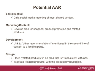 Potential AAR
Social Media:
    Daily social media reporting of most shared content.

Marketing/Content:
    Develop plan for seasonal product promotion and related
     products.

Development:
    Link to “other recommendations” mentioned in the second line of
     content to a landing page.

Design:
    Place “related products” in an area that isn’t consistent with ads.
    Integrate “related products” with the product layout/design.

                             @Rhea | #searchfest
 