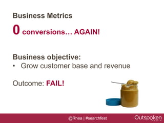 Business Metrics

0 conversions… AGAIN!
Business objective:
• Grow customer base and revenue

Outcome: FAIL!



                 @Rhea | #searchfest
 
