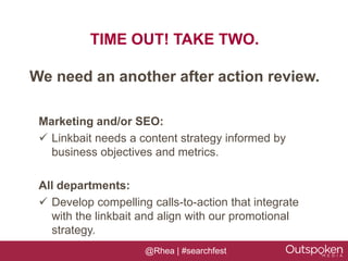 TIME OUT! TAKE TWO.

We need an another after action review.

 Marketing and/or SEO:
  Linkbait needs a content strategy informed by
   business objectives and metrics.

 All departments:
  Develop compelling calls-to-action that integrate
   with the linkbait and align with our promotional
   strategy.
                     @Rhea | #searchfest
 