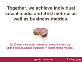 Together, we achieve individual
social media and SEO metrics as
    well as business metrics.




   In 20 years we won’t remember a world where we
didn’t base business decisions in social media metrics.



                      @Rhea | #searchfest
 