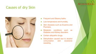 Causes of dry Skin
 Frequent and Steamy baths.
 Low temperature and humidity.
 Skin diseases such as Eczema and
Psoriasis.
 Metabolic conditions such as
Diabetes and Kidney disorders.
 Certain allopathic drugs.
 Dehydration caused due to alcohol
consumption and excessive
sweating.
 