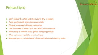 Precautions
 Don't shower too often-just when you're dirty or sweaty.
 Avoid washing with soap during every bath.
 Choose a non-alcohol-based moisturizer.
 Use sunscreen to protect your skin when you are outside.
 When soap is needed, use a gentle, nondrying product.
 Wear sunscreen regularly, even in winters.
 Massage your body with herbal oils infused with vata balancing herbs.
 